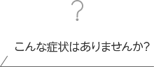 こんな症状はありませんか？